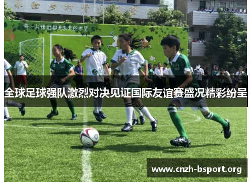 全球足球强队激烈对决见证国际友谊赛盛况精彩纷呈