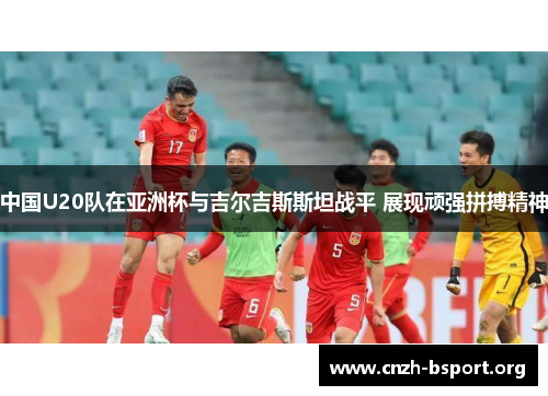 中国U20队在亚洲杯与吉尔吉斯斯坦战平 展现顽强拼搏精神
