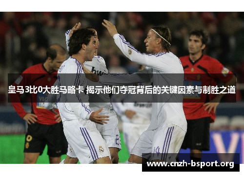 皇马3比0大胜马略卡 揭示他们夺冠背后的关键因素与制胜之道
