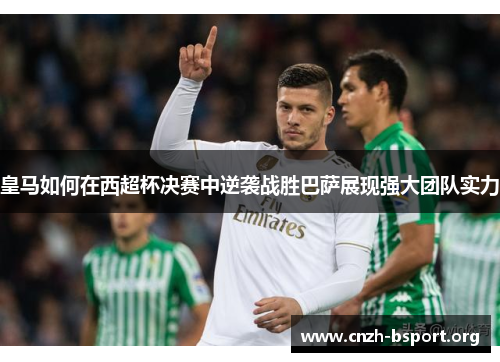 皇马如何在西超杯决赛中逆袭战胜巴萨展现强大团队实力