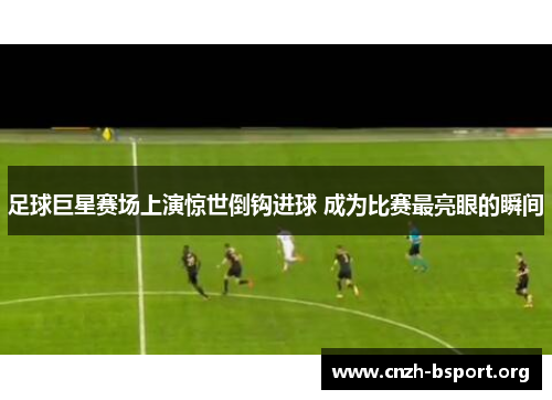 足球巨星赛场上演惊世倒钩进球 成为比赛最亮眼的瞬间