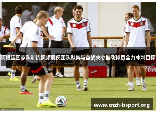 阿根廷国家队训练视频展现团队默契与备战决心推动球员全力冲刺目标