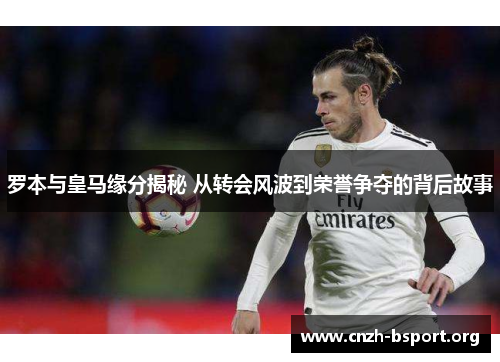 罗本与皇马缘分揭秘 从转会风波到荣誉争夺的背后故事